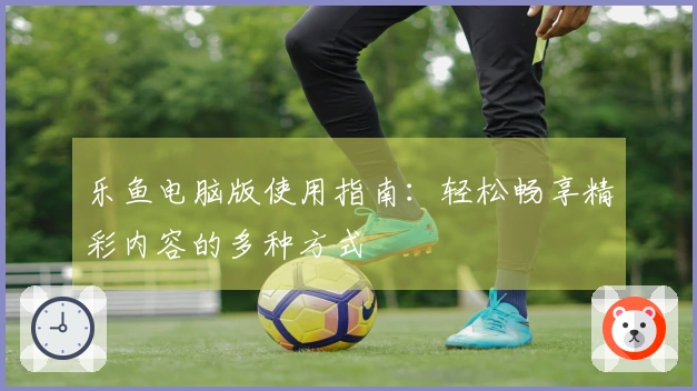 乐鱼电脑版使用指南：轻松畅享精彩内容的多种方式