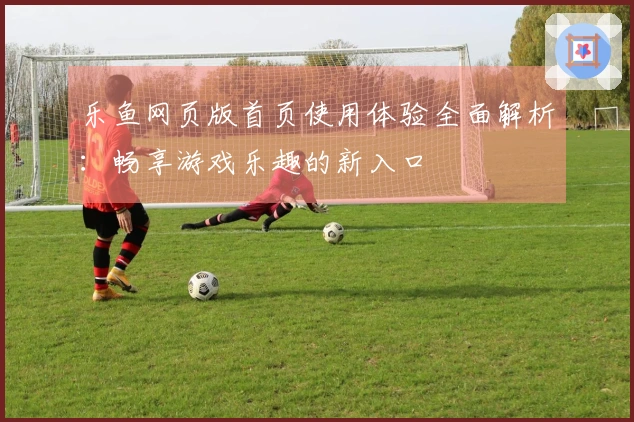乐鱼网页版首页使用体验全面解析：畅享游戏乐趣的新入口