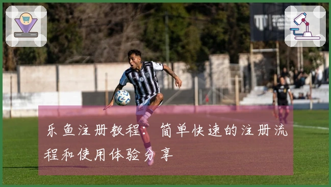 乐鱼注册教程：简单快速的注册流程和使用体验分享