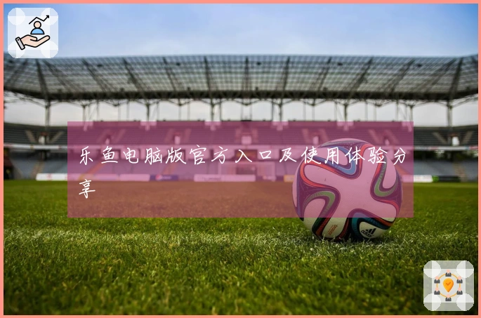 乐鱼电脑版官方入口及使用体验分享