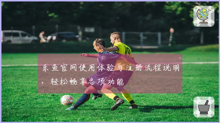 乐鱼官网使用体验与注册流程说明，轻松畅享各项功能
