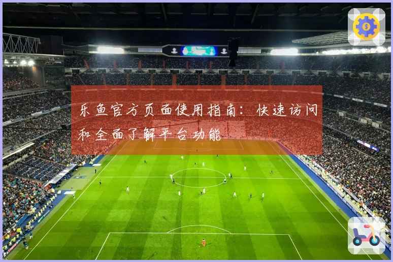 乐鱼官方页面使用指南：快速访问和全面了解平台功能