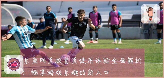 乐鱼网页版首页使用体验全面解析：畅享游戏乐趣的新入口